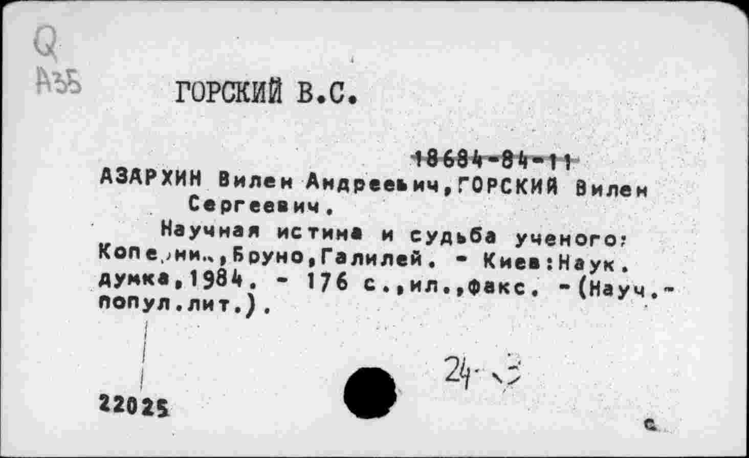 ﻿а
ГОРСКИЙ в.с.
■*86в<г-в$-11 АЗАРХИН Вилен Андреевич,ГОРСКИЙ Вилен Сергеевич.
Научная истин* и судьба ученого; Кол е.>ни.ч, Бруно, Галилей . - Киев:Наук. думка,1984. - 176 с.,ил.,факс. -(Науч. ПОПул.лит.).